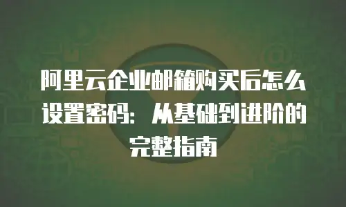阿里云企业邮箱购买后怎么设置密码:从基础到进阶的完整指南