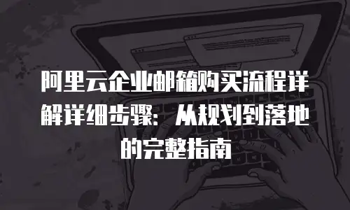 阿里云企业邮箱购买流程详解详细步骤：从规划到落地的完整指南