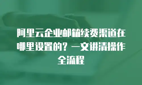 阿里云企业邮箱续费渠道在哪里设置的？一文讲清操作全流程