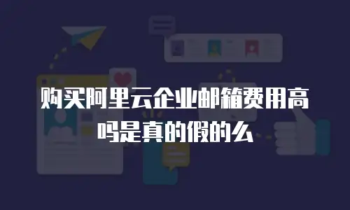 购买阿里云企业邮箱费用高吗是真的假的么