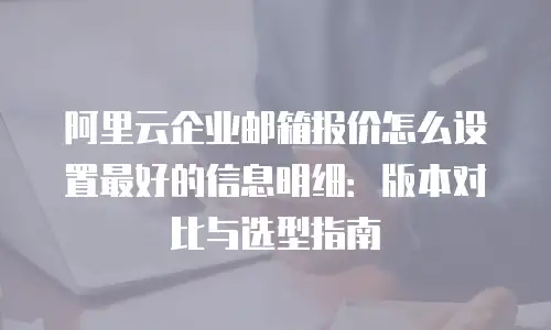 阿里云企业邮箱报价怎么设置最好的信息明细：版本对比与选型指南