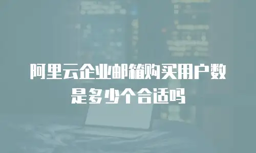 阿里云企业邮箱购买用户数是多少个合适吗