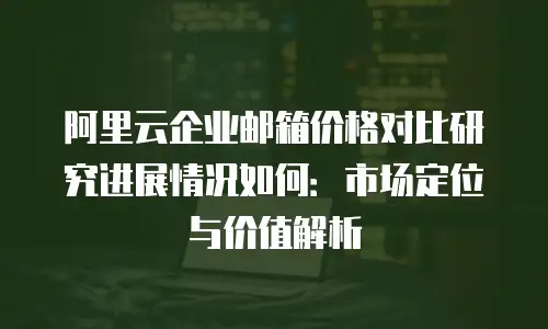 阿里云企业邮箱价格对比研究进展情况如何：市场定位与价值解析