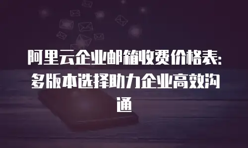 阿里云企业邮箱收费价格表：多版本选择助力企业高效沟通