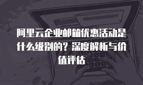 阿里云企业邮箱优惠活动是什么级别的？深度解析与价值评估