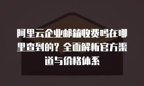 阿里云企业邮箱收费吗在哪里查到的？全面解析官方渠道与价格体系