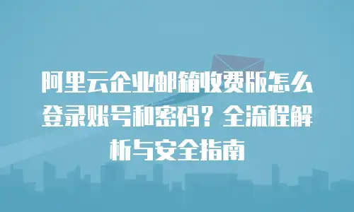 阿里云企业邮箱收费版怎么登录账号和密码？全流程解析与安全指南