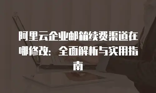 阿里云企业邮箱续费渠道在哪修改：全面解析与实用指南