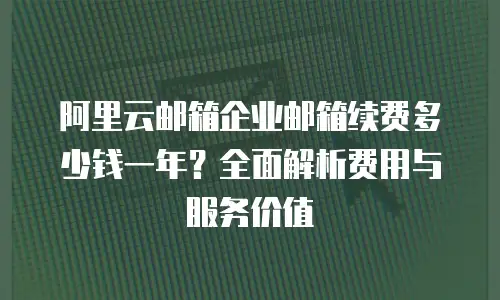 阿里云邮箱企业邮箱续费多少钱一年？全面解析费用与服务价值