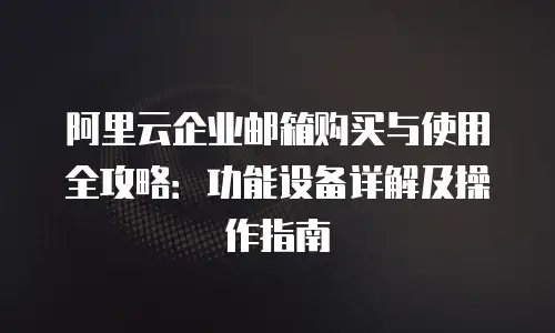 阿里云企业邮箱购买与使用全攻略：功能设备详解及操作指南