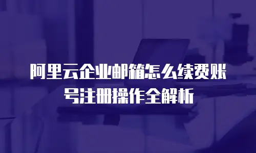 阿里云企业邮箱怎么续费账号注册操作全解析
