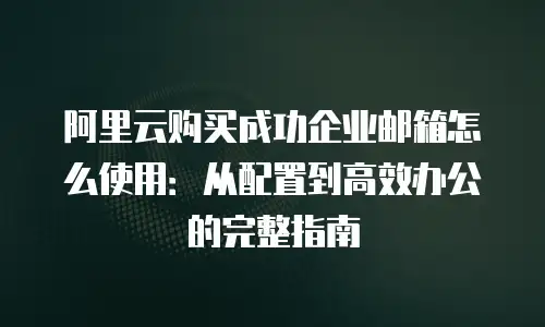 阿里云购买成功企业邮箱怎么使用：从配置到高效办公的完整指南