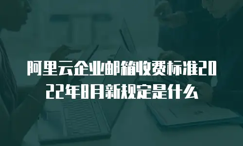 阿里云企业邮箱收费标准2022年8月新规定是什么