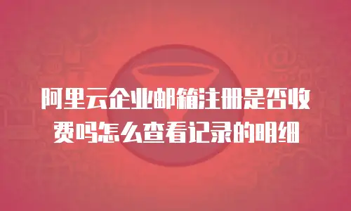 阿里云企业邮箱注册是否收费吗怎么查看记录的明细