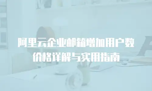 阿里云企业邮箱增加用户数价格详解与实用指南