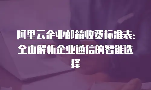 阿里云企业邮箱收费标准表:全面解析企业通信的智能选择