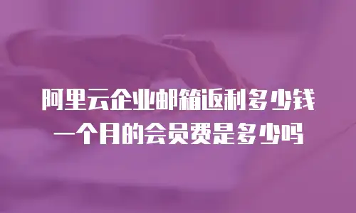 阿里云企业邮箱返利多少钱一个月的会员费是多少吗