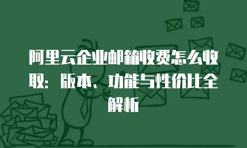 阿里云企业邮箱收费怎么收取：版本、功能与性价比全解析