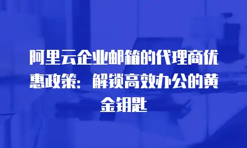 阿里云企业邮箱的代理商优惠政策：解锁高效办公的黄金钥匙