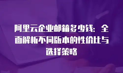 阿里云企业邮箱多少钱：全面解析不同版本的性价比与选择策略