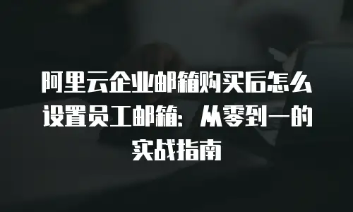 阿里云企业邮箱购买后怎么设置员工邮箱:从零到一的实战指南