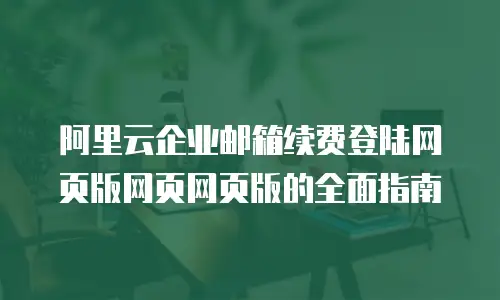 阿里云企业邮箱续费登陆网页版网页网页版的全面指南