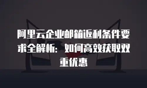 阿里云企业邮箱返利条件要求全解析：如何高效获取双重优惠