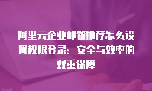阿里云企业邮箱推荐怎么设置权限登录：安全与效率的双重保障