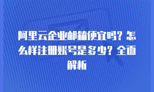 阿里云企业邮箱便宜吗?怎么样注册账号是多少?全面解析