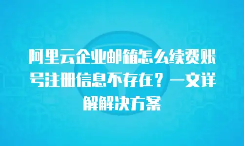 阿里云企业邮箱怎么续费账号注册信息不存在？一文详解解决方案