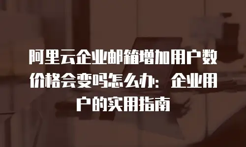 阿里云企业邮箱增加用户数价格会变吗怎么办:企业用户的实用指南