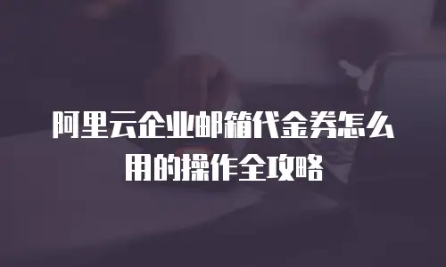 阿里云企业邮箱代金券怎么用的操作全攻略