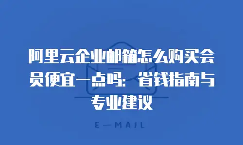阿里云企业邮箱怎么购买会员便宜一点吗：省钱指南与专业建议