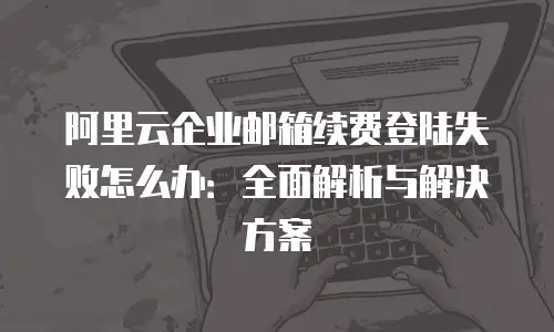 阿里云企业邮箱续费登陆失败怎么办：全面解析与解决方案
