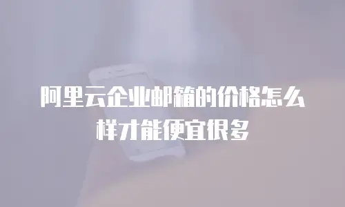 阿里云企业邮箱的价格怎么样才能便宜很多