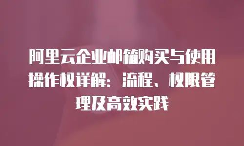 阿里云企业邮箱购买与使用操作权详解:流程、权限管理及高效实践