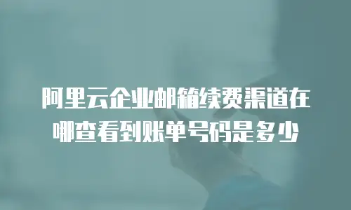 阿里云企业邮箱续费渠道在哪查看到账单号码是多少