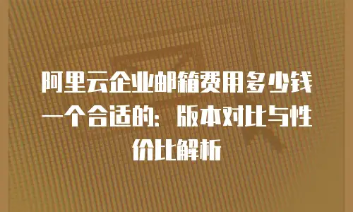 阿里云企业邮箱费用多少钱一个合适的：版本对比与性价比解析