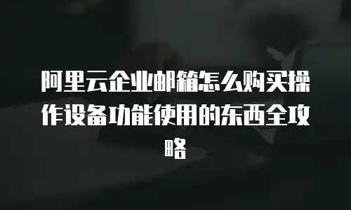 阿里云企业邮箱怎么购买操作设备功能使用的东西全攻略