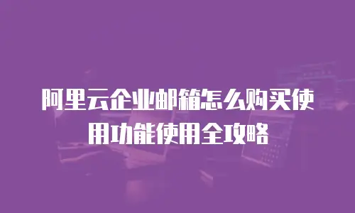 阿里云企业邮箱怎么购买使用功能使用全攻略