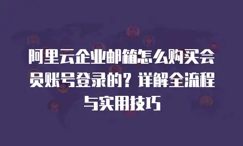 阿里云企业邮箱怎么购买会员账号登录的？详解全流程与实用技巧