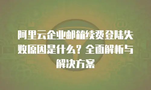 阿里云企业邮箱续费登陆失败原因是什么?全面解析与解决方案