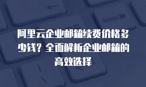 阿里云企业邮箱续费价格多少钱？全面解析企业邮箱的高效选择