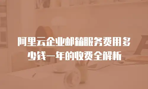 阿里云企业邮箱服务费用多少钱一年的收费全解析