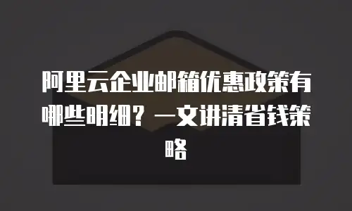 阿里云企业邮箱优惠政策有哪些明细？一文讲清省钱策略