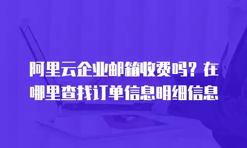 阿里云企业邮箱收费吗？在哪里查找订单信息明细信息