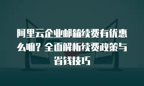 阿里云企业邮箱续费有优惠么嘛？全面解析续费政策与省钱技巧