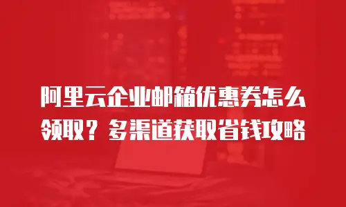 阿里云企业邮箱优惠券怎么领取？多渠道获取省钱攻略