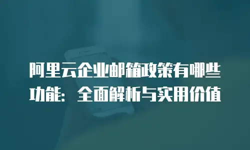 阿里云企业邮箱政策有哪些功能：全面解析与实用价值