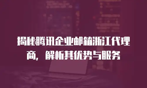 揭秘腾讯企业邮箱浙江代理商,解析其优势与服务